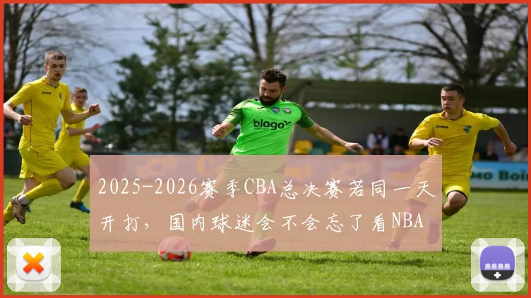 2025-2026赛季CBA总决赛若同一天开打，国内球迷会不会忘了看NBA