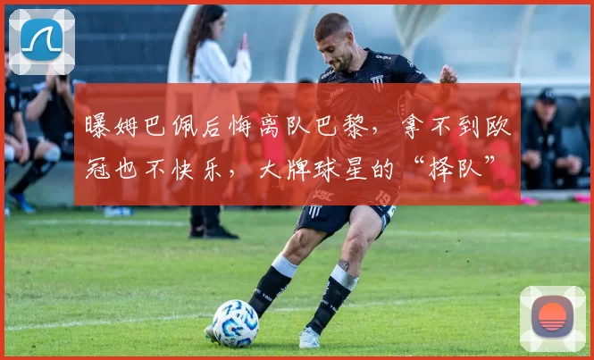 曝姆巴佩后悔离队巴黎，拿不到欧冠也不快乐，大牌球星的“择队”眼光也有翻车时候