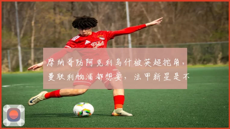 摩纳哥防阿克利乌什被英超挖角，曼联利物浦都想要，法甲新星是不是下一个姆巴佩