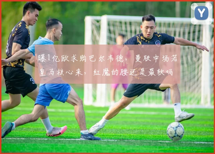 曝1亿欧求购巴尔韦德，曼联中场若皇马核心来，红魔的腰还是最软吗